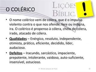 O COLÉRICO
• O nome colérico vem de cólera, que é o impulso
violento contra o que nos ofende, fere ou indigna,
ira. O colérico é propenso à cólera, cheio de cólera,
irado, atacado de cólera.
• Qualidades – Enérgico, resoluto, independente,
otimista, prático, eficiente, decidido, líder,
audacioso.
• Defeitos – Iracundo, sarcástico, impaciente,
prepotente, intolerante, vaidoso, auto-suficiente,
insensível, astucioso.
Pr. Moisés Sampaio de Paula 18
 