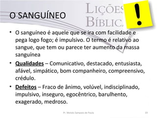 O SANGUÍNEO
• O sanguíneo é aquele que se ira com facilidade e
pega logo fogo; é impulsivo. O termo é relativo ao
sangue, que tem ou parece ter aumento da massa
sanguínea
• Qualidades – Comunicativo, destacado, entusiasta,
afável, simpático, bom companheiro, compreensivo,
crédulo.
• Defeitos – Fraco de ânimo, volúvel, indisciplinado,
impulsivo, inseguro, egocêntrico, barulhento,
exagerado, medroso.
Pr. Moisés Sampaio de Paula 19
 