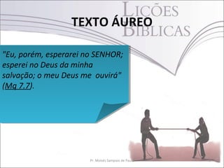TEXTO ÁUREO
2Pr. Moisés Sampaio de Paula
"Eu, porém, esperarei no SENHOR;
esperei no Deus da minha
salvação; o meu Deus me ouvirá"
(Mq 7.7).
"Eu, porém, esperarei no SENHOR;
esperei no Deus da minha
salvação; o meu Deus me ouvirá"
(Mq 7.7).
 