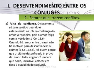 I. DESENTENDIMENTO ENTRE OS
CÔNJUGES
a) Falta de confiança. O casamento
só tem sentido quando é
estabelecido na plena confiança do
amor verdadeiro, pois o amor folga
com a verdade (1 Co 13.6).
Quando há amor entre o casal não
há motivos para desconfianças ou
ciúmes (1 Co 13.5b). Há quem pense
que o ciúme desenfreado é prova
de amor. ledo engano!É loucura
que pode, inclusive, colocar em
risco a estabilidade conjugal.
21Pr. Moisés Sampaio de Paula
2. Fatores que trazem conflitos.2. Fatores que trazem conflitos.
 
