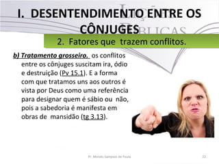 I. DESENTENDIMENTO ENTRE OS
CÔNJUGES
b) Tratamento grosseiro. os conflitos
entre os cônjuges suscitam ira, ódio
e destruição (Pv 15.1). E a forma
com que tratamos uns aos outros é
vista por Deus como uma referência
para designar quem é sábio ou não,
pois a sabedoria é manifesta em
obras de mansidão (tg 3.13).
22Pr. Moisés Sampaio de Paula
2. Fatores que trazem conflitos.2. Fatores que trazem conflitos.
 