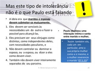 Mas este tipo de intolerância
não é o que Paulo está falando
• A ideia era que maridos e esposas
devem submeter-se mutuamente.
1. Eles devem ser sensíveis às
necessidades um do outro e fazer o
possível para alcançá-las.
2. Eles precisam ver seus cônjuges como
distintos, como independentes deles,
com necessidades peculiares, e
3. Não devem controlar ou dominar o
esposo, ou a esposa, ou dizer a eles
como devem viver.
4. Também não devem viver inteiramente
separados do seu parceiro.
Pr. Moisés Sampaio de Paula 24
• 'Assim também vós,
cada um em
particular, ame a
sua própria mulher
como a si mesmo, e
a mulher reverencie
o marido' (Ef 5.33)”
• 'Assim também vós,
cada um em
particular, ame a
sua própria mulher
como a si mesmo, e
a mulher reverencie
o marido' (Ef 5.33)”
• Paulo idealizou uma
interação íntima e santa
entre marido e mulher,
 