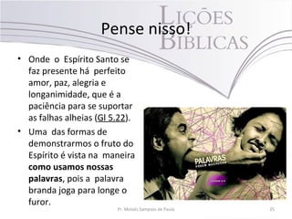 Pense nisso!
• Onde o Espírito Santo se
faz presente há perfeito
amor, paz, alegria e
longanimidade, que é a
paciência para se suportar
as falhas alheias (Gl 5.22).
• Uma das formas de
demonstrarmos o fruto do
Espírito é vista na maneira
como usamos nossas
palavras, pois a palavra
branda joga para longe o
furor.
Pr. Moisés Sampaio de Paula 25
 