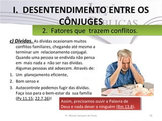 I. DESENTENDIMENTO ENTRE OS
CÔNJUGES
c) Dívidas. As dívidas ocasionam muitos
conflitos familiares, chegando até mesmo a
terminar um relacionamento conjugal.
Quando uma pessoa se endivida não pensa
em mais nada a não ser nas dívidas.
Algumas pessoas até adoecem. Através de:
1. Um planejamento eficiente,
2. Bom senso e
3. Autocontrole podemos fugir das dívidas.
Faça isso para o bem-estar da sua família
(Pv 11.15; 22.7,26)!
26Pr. Moisés Sampaio de Paula
2. Fatores que trazem conflitos.2. Fatores que trazem conflitos.
Assim, precisamos ouvir a Palavra de
Deus e nada dever a ninguém (Rm 13.8).
Assim, precisamos ouvir a Palavra de
Deus e nada dever a ninguém (Rm 13.8).
 