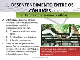 I. DESENTENDIMENTO ENTRE OS
CÔNJUGES
d) Infidelidade. Quando o cônjuge
encobre a sua conduta pecaminosa
o pecado vem a público
inesperadamente (lc 12.2).
1. O casamento sofre um duro
golpe,
2. Os filhos ficam sem direção e
3. A família transtorna-se.
• Além de ser um grave pecado
contra Deus, é uma ofensa contra o
cônjuge, filhos e filhas (ler Pv 5.3-6).
A infidelidade contra o cônjuge é
infidelidade contra Deus.
28Pr. Moisés Sampaio de Paula
2. Fatores que trazem conflitos.2. Fatores que trazem conflitos.
É imperativo que os cônjuges evitem, a
todo o custo, o envolvimento
extraconjugal.
É imperativo que os cônjuges evitem, a
todo o custo, o envolvimento
extraconjugal.
 