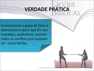 VERDADE PRÁTICA
3Pr. Moisés Sampaio de Paula
Se buscarmos a graça de Deus e
exercermos o amor que Ele nos
concedeu, poderemos resolver
todos os conflitos que surgirem
em nossa família.
Se buscarmos a graça de Deus e
exercermos o amor que Ele nos
concedeu, poderemos resolver
todos os conflitos que surgirem
em nossa família.
 