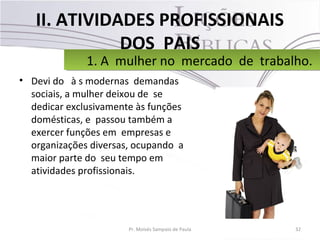 II. ATIVIDADES PROFISSIONAIS
DOS PAIS
• Devi do à s modernas demandas
sociais, a mulher deixou de se
dedicar exclusivamente às funções
domésticas, e passou também a
exercer funções em empresas e
organizações diversas, ocupando a
maior parte do seu tempo em
atividades profissionais.
32Pr. Moisés Sampaio de Paula
1. A mulher no mercado de trabalho.1. A mulher no mercado de trabalho.
 