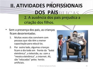 II. ATIVIDADES PROFISSIONAIS
DOS PAIS
• Sem a presença dos pais, as crianças
ficam desorientadas.
1. Muitas vezes elas convivem com
pessoas que não têm a menor
capacitação para educá-las.
2. Por outro lado, algumas crianças
ficam o dia todo em frente da "babá
eletrônica", a televisão, ou com a
"mestra eletrônica", a internet. Ali,
são "educadas" pelos heróis
artificiais.
35Pr. Moisés Sampaio de Paula
2. A ausência dos pais prejudica a
criação dos filhos.
2. A ausência dos pais prejudica a
criação dos filhos.
 