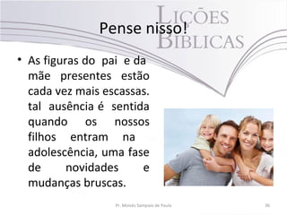 Pense nisso!
• As figuras do pai e da
mãe presentes estão
cada vez mais escassas.
tal ausência é sentida
quando os nossos
filhos entram na
adolescência, uma fase
de novidades e
mudanças bruscas.
Pr. Moisés Sampaio de Paula 36
 