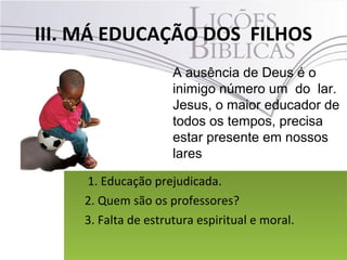 III. MÁ EDUCAÇÃO DOS FILHOS
38Pr. Moisés Sampaio de Paula
A ausência de Deus é o
inimigo número um do lar.
Jesus, o maior educador de
todos os tempos, precisa
estar presente em nossos
lares
1. Educação prejudicada.
2. Quem são os professores?
3. Falta de estrutura espiritual e moral.
1. Educação prejudicada.
2. Quem são os professores?
3. Falta de estrutura espiritual e moral.
 