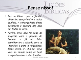Pense nisso!
• Foi no Éden que a família
vivenciou seu primeiro e maior
conflito. A consequência desta
desordem é sentida até hoje
em todos os lares.
• Porém, Deus não foi pego de
surpresa com o pecado do
homem e já no Éden
providenciou a solução para as
famílias e para a iniquidade:
Jesus Cristo. O Filho de Deus
veio ao mundo como um bebê
e experimentou a vida familiar.
Pr. Moisés Sampaio de Paula 4
 