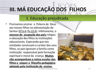 III. MÁ EDUCAÇÃO DOS FILHOS
• Precisamos ensinar a Palavra de Deus
aos nossos filhos na admoestação do
Senhor (Ef 6.4; Pv 22.6). Infelizmente, o
excesso de ocupação dos pais relegou
a educação dos filhos às instituições
educacionais. Esperando que tais
entidades construam o caráter dos seus
filhos, os pais ignoram a família como
instituição responsável pela formação
espiritual e moral da criança. Muitos
não acompanham a rotina escolar dos
filhos e sequer a filosofia pedagógica
adotada pela instituição de ensino.
40Pr. Moisés Sampaio de Paula
1. Educação prejudicada.1. Educação prejudicada.
 