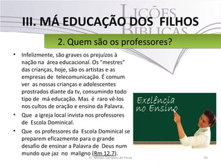 III. MÁ EDUCAÇÃO DOS FILHOS
• Infelizmente, são graves os prejuízos à
nação na área educacional. Os "mestres"
das crianças, hoje, são os artistas e as
empresas de telecomunicação. É comum
ver as nossas crianças e adolescentes
prostrados diante da tv, consumindo todo
tipo de má educação. Mas é raro vê-los
nos cultos de oração e ensino da Palavra.
• Que a igreja local invista nos professores
de Escola Dominical.
• Que os professores da Escola Dominical se
preparem eficazmente para o grande
desafio de ensinar a Palavra de Deus num
mundo que jaz no maligno (Rm 12.7).
41Pr. Moisés Sampaio de Paula
2. Quem são os professores?2. Quem são os professores?
 