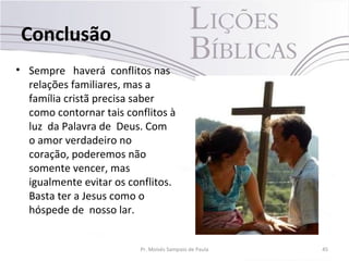 Conclusão
• Sempre haverá conflitos nas
relações familiares, mas a
família cristã precisa saber
como contornar tais conflitos à
luz da Palavra de Deus. Com
o amor verdadeiro no
coração, poderemos não
somente vencer, mas
igualmente evitar os conflitos.
Basta ter a Jesus como o
hóspede de nosso lar.
Pr. Moisés Sampaio de Paula 45
 