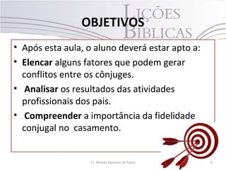 OBJETIVOS
• Após esta aula, o aluno deverá estar apto a:
• Elencar alguns fatores que podem gerar
conflitos entre os cônjuges.
• Analisar os resultados das atividades
profissionais dos pais.
• Compreender a importância da fidelidade
conjugal no casamento.
6Pr. Moisés Sampaio de Paula
 