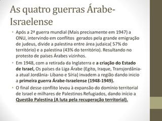 As quatro guerras Árabe-
Israelense
• Após a 2ª guerra mundial (Mais precisamente em 1947) a
ONU, intervindo em conflitos gerados pela grande emigração
de judeus, divide a palestina entre área judaica( 57% do
território) e a palestina (43% do território). Resultando no
protesto de países Árabes vizinhos.
• Em 1948, com a retirada da Inglaterra e a criação do Estado
de Israel, Os países da Liga Árabe (Egito, Iraque, Transjordânia-
a atual Jordânia- Líbano e Síria) invadem a região dando inicio
a primeira guerra Árabe-Israelense (1948-1949).
• O final desse conflito levou à expansão do domínio territorial
de Israel e milhares de Palestinos Refugiados, dando início a
Questão Palestina (A luta pela recuperação territorial).
 