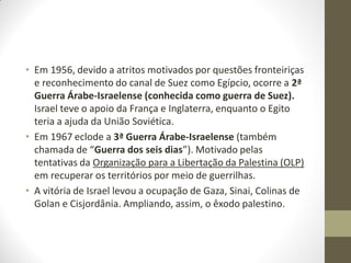 • Em 1956, devido a atritos motivados por questões fronteiriças
e reconhecimento do canal de Suez como Egípcio, ocorre a 2ª
Guerra Árabe-Israelense (conhecida como guerra de Suez).
Israel teve o apoio da França e Inglaterra, enquanto o Egito
teria a ajuda da União Soviética.
• Em 1967 eclode a 3ª Guerra Árabe-Israelense (também
chamada de “Guerra dos seis dias”). Motivado pelas
tentativas da Organização para a Libertação da Palestina (OLP)
em recuperar os territórios por meio de guerrilhas.
• A vitória de Israel levou a ocupação de Gaza, Sinai, Colinas de
Golan e Cisjordânia. Ampliando, assim, o êxodo palestino.
 
