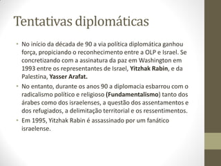 Tentativas diplomáticas
• No início da década de 90 a via política diplomática ganhou
força, propiciando o reconhecimento entre a OLP e Israel. Se
concretizando com a assinatura da paz em Washington em
1993 entre os representantes de Israel, Yitzhak Rabin, e da
Palestina, Yasser Arafat.
• No entanto, durante os anos 90 a diplomacia esbarrou com o
radicalismo político e religioso (Fundamentalismo) tanto dos
árabes como dos israelenses, a questão dos assentamentos e
dos refugiados, a delimitação territorial e os ressentimentos.
• Em 1995, Yitzhak Rabin é assassinado por um fanático
israelense.
 