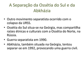 A Separação da Ossétia do Sul e da
               Abkházia
• Outro movimento separatista ocorrido com o
  colapso da URSS.
• Ossétia do Sul situa-se na Geórgia, mas compartilha
  raízes étnicas e culturais com a Ossétia do Norte, na
  Rússia.
• Guerra separatista em 1990.
• Abkházia, também situada na Geórgia, tentou
  separar-se em 1992, provocando uma guerra civil.
 