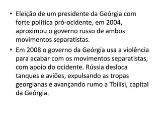• Eleição de um presidente da Geórgia com
  forte política pró-ocidente, em 2004,
  aproximou o governo russo de ambos
  movimentos separatistas.
• Em 2008 o governo da Geórgia usa a violência
  para acabar com os movimentos separatistas,
  com apoio do ocidente. Rússia desloca
  tanques e aviões, expulsando as tropas
  georgianas e avançando rumo a Tbilisi, capital
  da Geórgia.
 