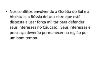 • Nos conflitos envolvendo a Ossétia do Sul e a
  Abkházia, a Rússia deixou claro que está
  disposta a usar força militar para defender
  seus interesses no Cáucaso. Seus interesses e
  presença deverão permanecer na região por
  um bom tempo.
 
