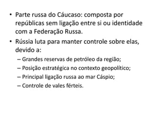 • Parte russa do Cáucaso: composta por
  repúblicas sem ligação entre si ou identidade
  com a Federação Russa.
• Rússia luta para manter controle sobre elas,
  devido a:
  – Grandes reservas de petróleo da região;
  – Posição estratégica no contexto geopolítico;
  – Principal ligação russa ao mar Cáspio;
  – Controle de vales férteis.
 