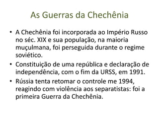 As Guerras da Chechênia
• A Chechênia foi incorporada ao Império Russo
  no séc. XIX e sua população, na maioria
  muçulmana, foi perseguida durante o regime
  soviético.
• Constituição de uma república e declaração de
  independência, com o fim da URSS, em 1991.
• Rússia tenta retomar o controle me 1994,
  reagindo com violência aos separatistas: foi a
  primeira Guerra da Chechênia.
 