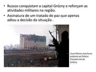 • Russos conquistam a capital Grózny e reforçam as
  atividades militares na região.
• Assinatura de um tratado de paz que apenas
  adiou a decisão da situação .




                                       Guerrilheiro checheno
                                       próximo ao Palácio
                                       Presidencial de
                                       Grózny.
 