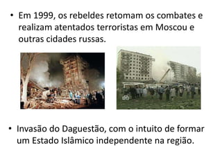 • Em 1999, os rebeldes retomam os combates e
  realizam atentados terroristas em Moscou e
  outras cidades russas.




• Invasão do Daguestão, com o intuito de formar
  um Estado Islâmico independente na região.
 
