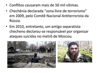 • Conflitos causaram mais de 50 mil vítimas.
• Chechênia declarada “zona livre de terrorismo”
  em 2009, pelo Comitê Nacional Antiterrorista da
  Rússia.
• Em 2010, entretanto, um antigo separatista
  checheno declarou-se responsável por organizar
  ataques suicidas no metrô de Moscou.
 