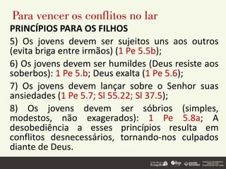 Para vencer os conflitos no lar
PRINCÍPIOS PARA OS FILHOS
5) Os jovens devem ser sujeitos uns aos outros
(evita briga entre irmãos) (1 Pe 5.5b);
6) Os jovens devem ser humildes (Deus resiste aos
soberbos): 1 Pe 5.b; Deus exalta (1 Pe 5.6);
7) Os jovens devem lançar sobre o Senhor suas
ansiedades (1 Pe 5.7; Sl 55.22; Sl 37.5);
8) Os jovens devem ser sóbrios (simples,
modestos, não exagerados): 1 Pe 5.8a; A
desobediência a esses princípios resulta em
conflitos desnecessários, tornando-nos culpados
diante de Deus.
 