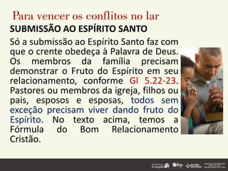 Para vencer os conflitos no lar
SUBMISSÃO AO ESPÍRITO SANTO
Só a submissão ao Espírito Santo faz com
que o crente obedeça à Palavra de Deus.
Os membros da família precisam
demonstrar o Fruto do Espírito em seu
relacionamento, conforme Gl 5.22-23.
Pastores ou membros da igreja, filhos ou
pais, esposos e esposas, todos sem
exceção precisam viver dando fruto do
Espírito. No texto acima, temos a
Fórmula do Bom Relacionamento
Cristão.
 