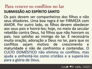 Para vencer os conflitos no lar
SUBMISSÃO AO ESPÍRITO SANTO
Os pais devem ser companheiros dos filhos e não
seus ditadores. Uma boa regra é ter FIRMEZA com
AMOR. Por outro lado, os filhos devem obedecer
aos seus pais e honrá-los; hoje, no meio da secular
rebelião contra Deus, há filhos que não honram os
pais. Isso satisfaz ao inimigo do lar. É necessário
muita oração, adoração a Deus no lar, para que os
conflitos sejam motivo de crescimento e
maturidade e não de confrontos e contendas. O
CULTO DOMÉSTICO não elimina os conflitos, mas
ajuda a enfrentá-los como cristãos e a superá-los
para a glória de Deus.
 