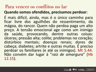 Para vencer os conflitos no lar
Quando somos ofendidos, precisamos perdoar:
É mais difícil, ainda, mas é o único caminho para
ficar livre dos aguilhões do ressentimento, da
mágoa, do rancor. Quem não perdoa paga um alto
preço. A tensão emocional age como um inimigo
da saúde, provocando, dentre outras coisas:
úlceras; pressão alta; colite; problemas no coração;
distúrbios mentais; doenças renais; dores de
cabeça; diabetes; artrite e outras muitas. É preciso
perdoar os familiares (e até os inimigos). Mt 5.44.
Não convém dar lugar à "raiz de amargura" (Hb
12.15).
 