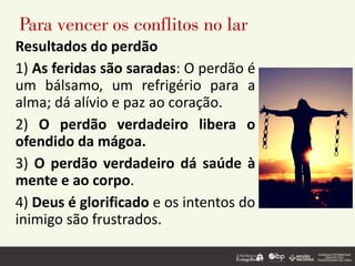 Para vencer os conflitos no lar
Resultados do perdão
1) As feridas são saradas: O perdão é
um bálsamo, um refrigério para a
alma; dá alívio e paz ao coração.
2) O perdão verdadeiro libera o
ofendido da mágoa.
3) O perdão verdadeiro dá saúde à
mente e ao corpo.
4) Deus é glorificado e os intentos do
inimigo são frustrados.
 