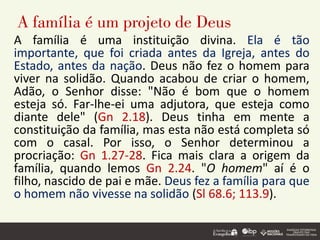 A família é um projeto de Deus
A família é uma instituição divina. Ela é tão
importante, que foi criada antes da Igreja, antes do
Estado, antes da nação. Deus não fez o homem para
viver na solidão. Quando acabou de criar o homem,
Adão, o Senhor disse: "Não é bom que o homem
esteja só. Far-lhe-ei uma adjutora, que esteja como
diante dele" (Gn 2.18). Deus tinha em mente a
constituição da família, mas esta não está completa só
com o casal. Por isso, o Senhor determinou a
procriação: Gn 1.27-28. Fica mais clara a origem da
família, quando lemos Gn 2.24. "O homem" aí é o
filho, nascido de pai e mãe. Deus fez a família para que
o homem não vivesse na solidão (Sl 68.6; 113.9).
 