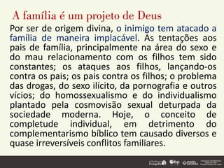 A família é um projeto de Deus
Por ser de origem divina, o inimigo tem atacado a
família de maneira implacável. As tentações aos
pais de família, principalmente na área do sexo e
do mau relacionamento com os filhos tem sido
constantes; os ataques aos filhos, lançando-os
contra os pais; os pais contra os filhos; o problema
das drogas, do sexo ilícito, da pornografia e outros
vícios; do homossexualismo e do individualismo
plantado pela cosmovisão sexual deturpada da
sociedade moderna. Hoje, o conceito de
completude individual, em detrimento do
complementarismo bíblico tem causado diversos e
quase irreversíveis conflitos familiares.
 
