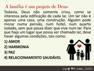 A família é um projeto de Deus
Todavia, Deus não somente criou, como se
interessa pela edificação de cada lar. Um lar não é
apenas uma casa, uma construção. Alguém pode
morar numa pensão, num hotel, num quarto
isolado, sem que possa dizer que vive num lar. Para
que haja um lugar que possa ser chamado lar, deve
haver algumas condições, tais como:
1) AMOR
2) HARMONIA
3) PAZ
4) RELACIONAMENTO SAUDÁVEL
 
