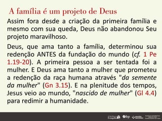 A família é um projeto de Deus
Assim fora desde a criação da primeira família e
mesmo com sua queda, Deus não abandonou Seu
projeto maravilhoso.
Deus, que ama tanto a família, determinou sua
redenção ANTES da fundação do mundo (cf. 1 Pe
1.19-20). A primeira pessoa a ser tentada foi a
mulher. E Deus ama tanto a mulher que prometeu
a redenção da raça humana através "da semente
da mulher" (Gn 3.15). E na plenitude dos tempos,
Jesus veio ao mundo, "nascido de mulher" (Gl 4.4)
para redimir a humanidade.
 