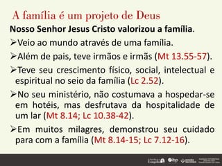 A família é um projeto de Deus
Nosso Senhor Jesus Cristo valorizou a família.
➢Veio ao mundo através de uma família.
➢Além de pais, teve irmãos e irmãs (Mt 13.55-57).
➢Teve seu crescimento físico, social, intelectual e
espiritual no seio da família (Lc 2.52).
➢No seu ministério, não costumava a hospedar-se
em hotéis, mas desfrutava da hospitalidade de
um lar (Mt 8.14; Lc 10.38-42).
➢Em muitos milagres, demonstrou seu cuidado
para com a família (Mt 8.14-15; Lc 7.12-16).
 