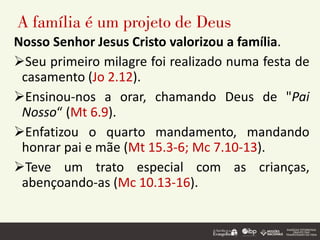 A família é um projeto de Deus
Nosso Senhor Jesus Cristo valorizou a família.
➢Seu primeiro milagre foi realizado numa festa de
casamento (Jo 2.12).
➢Ensinou-nos a orar, chamando Deus de "Pai
Nosso“ (Mt 6.9).
➢Enfatizou o quarto mandamento, mandando
honrar pai e mãe (Mt 15.3-6; Mc 7.10-13).
➢Teve um trato especial com as crianças,
abençoando-as (Mc 10.13-16).
 