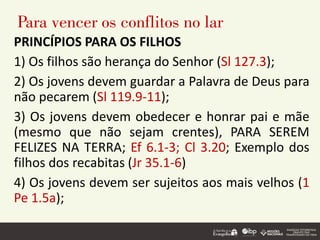 Para vencer os conflitos no lar
PRINCÍPIOS PARA OS FILHOS
1) Os filhos são herança do Senhor (Sl 127.3);
2) Os jovens devem guardar a Palavra de Deus para
não pecarem (Sl 119.9-11);
3) Os jovens devem obedecer e honrar pai e mãe
(mesmo que não sejam crentes), PARA SEREM
FELIZES NA TERRA; Ef 6.1-3; Cl 3.20; Exemplo dos
filhos dos recabitas (Jr 35.1-6)
4) Os jovens devem ser sujeitos aos mais velhos (1
Pe 1.5a);
 