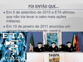 FOI ENTÃO QUE…
 Em 5 de setembro de 2010 a ETA afirmou
  que não iria levar a cabo mais ações
  militares.
 Em 10 de janeiro de 2011 anunciou um
  cessar-fogo “permanente, geral e
  verificável”.
 