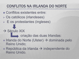 CONFLITOS NA IRLANDA DO NORTE
 Conflitos existentes entre:
 Os católicos (irlandeses)
 E os protestantes (ingleses)


 Século XIX
           criação das duas Irlandas:
 Irlanda do Norte (Ulster)  dominada pelo
  Reino Unido;
 República da Irlanda  independente do
  Reino Unido.
 