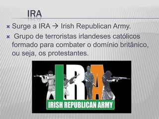 IRA
Surge a IRA  Irish Republican Army.
 Grupo de terroristas irlandeses católicos
 formado para combater o domínio britânico,
 ou seja, os protestantes.
 