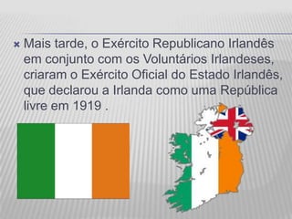    Mais tarde, o Exército Republicano Irlandês
    em conjunto com os Voluntários Irlandeses,
    criaram o Exército Oficial do Estado Irlandês,
    que declarou a Irlanda como uma República
    livre em 1919 .
 