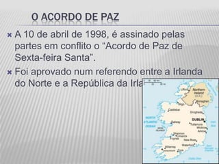 O ACORDO DE PAZ
 A 10 de abril de 1998, é assinado pelas
  partes em conflito o “Acordo de Paz de
  Sexta-feira Santa”.
 Foi aprovado num referendo entre a Irlanda
  do Norte e a República da Irlanda.
 