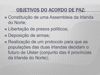 OBJETIVOS DO ACORDO DE PAZ:
 Constituição de uma Assembleia da Irlanda
  do Norte;
 Libertação de presos políticos;

 Deposição de armas;

 Realização de um protocolo para que as
  populações das duas Irlandas decidam o
  futuro de Ulster (conjunto das 4 províncias
  da Irlanda do Norte);
 