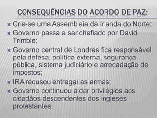 CONSEQUÊNCIAS DO ACORDO DE PAZ:
 Cria-se uma Assembleia da Irlanda do Norte;
 Governo passa a ser chefiado por David
  Trimble;
 Governo central de Londres fica responsável
  pela defesa, política externa, segurança
  pública, sistema judiciário e arrecadação de
  impostos;
 IRA recusou entregar as armas;
 Governo continuou a dar privilégios aos
  cidadãos descendentes dos ingleses
  protestantes;
 