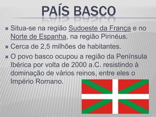 PAÍS BASCO
 Situa-se na região Sudoeste da França e no
  Norte de Espanha, na região Pirinéus.
 Cerca de 2,5 milhões de habitantes.

 O povo basco ocupou a região da Península
  Ibérica por volta de 2000 a.C. resistindo à
  dominação de vários reinos, entre eles o
  Império Romano.
 
